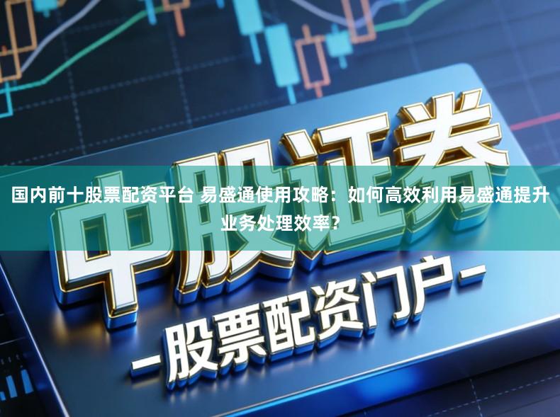 国内前十股票配资平台 易盛通使用攻略：如何高效利用易盛通提升业务处理效率？