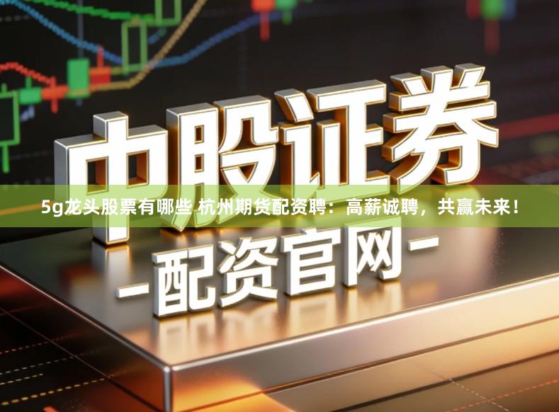 5g龙头股票有哪些 杭州期货配资聘：高薪诚聘，共赢未来！