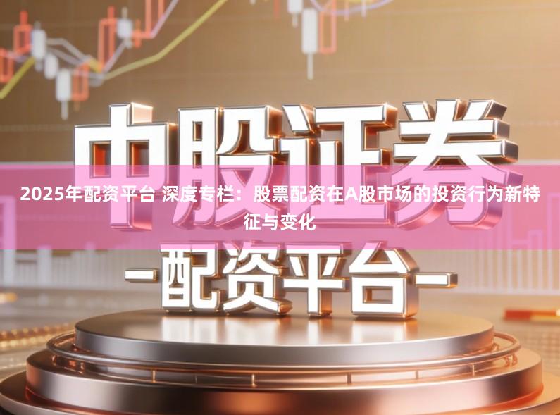 2025年配资平台 深度专栏：股票配资在A股市场的投资行为新特征与变化