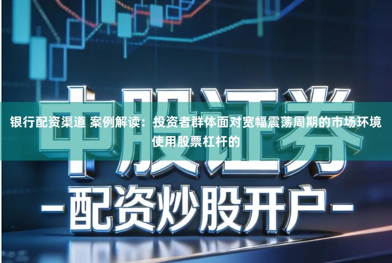 银行配资渠道 案例解读：投资者群体面对宽幅震荡周期的市场环境使用股票杠杆的