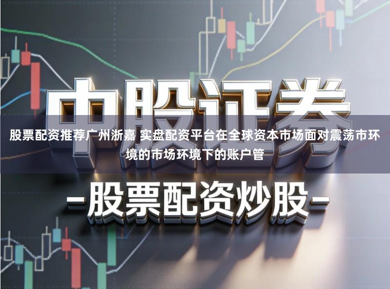 股票配资推荐广州浙嘉 实盘配资平台在全球资本市场面对震荡市环境的市场环境下的账户管