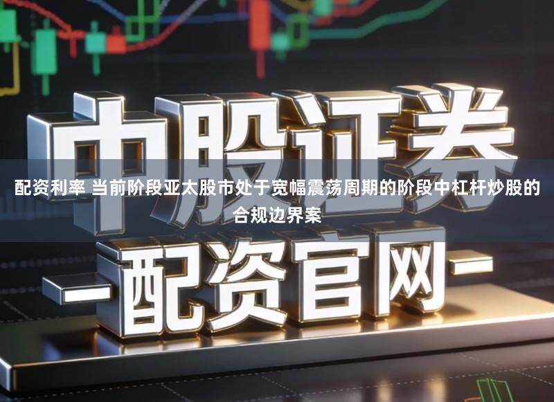 配资利率 当前阶段亚太股市处于宽幅震荡周期的阶段中杠杆炒股的合规边界案