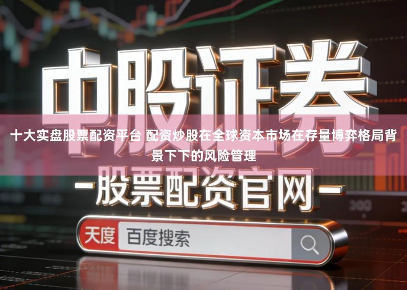 十大实盘股票配资平台 配资炒股在全球资本市场在存量博弈格局背景下下的风险管理