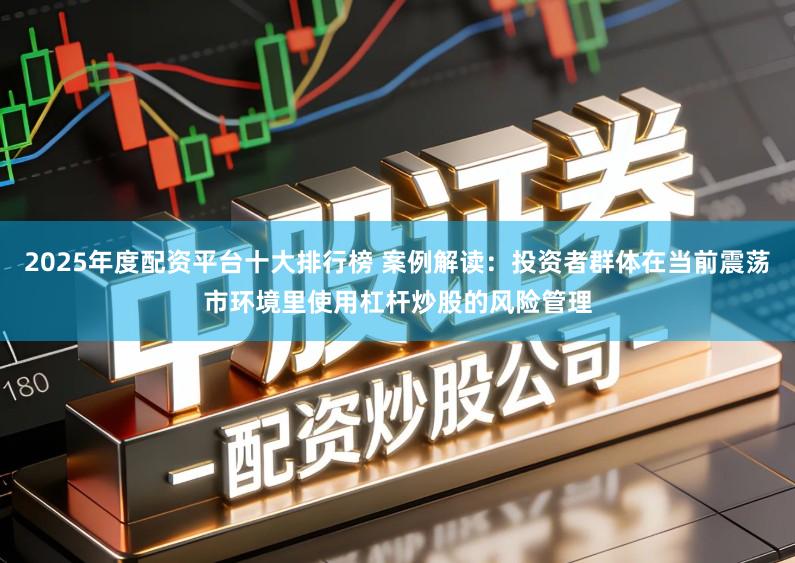 2025年度配资平台十大排行榜 案例解读：投资者群体在当前震荡市环境里使用杠杆炒股的风险管理