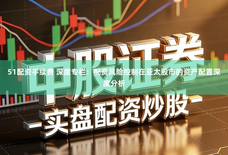 51配资手续费 深度专栏：配资风险控制在亚太股市的资产配置深度分析