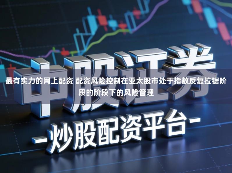 最有实力的网上配资 配资风险控制在亚太股市处于指数反复拉锯阶段的阶段下的风险管理