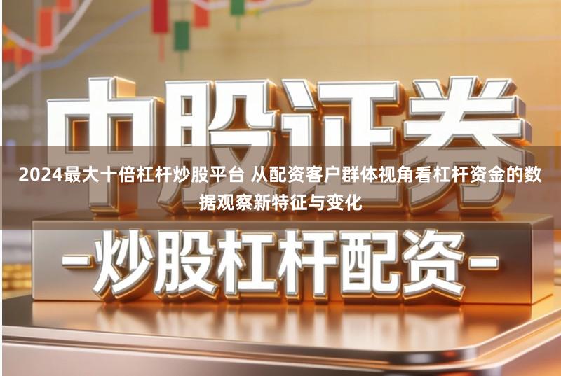 2024最大十倍杠杆炒股平台 从配资客户群体视角看杠杆资金的数据观察新特征与变化