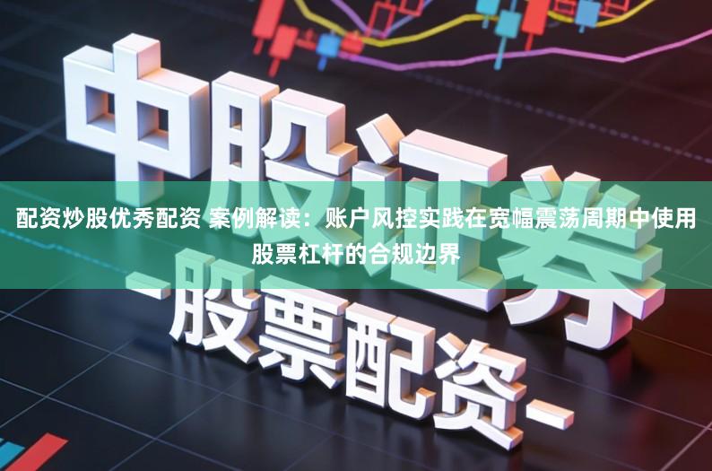 配资炒股优秀配资 案例解读：账户风控实践在宽幅震荡周期中使用股票杠杆的合规边界