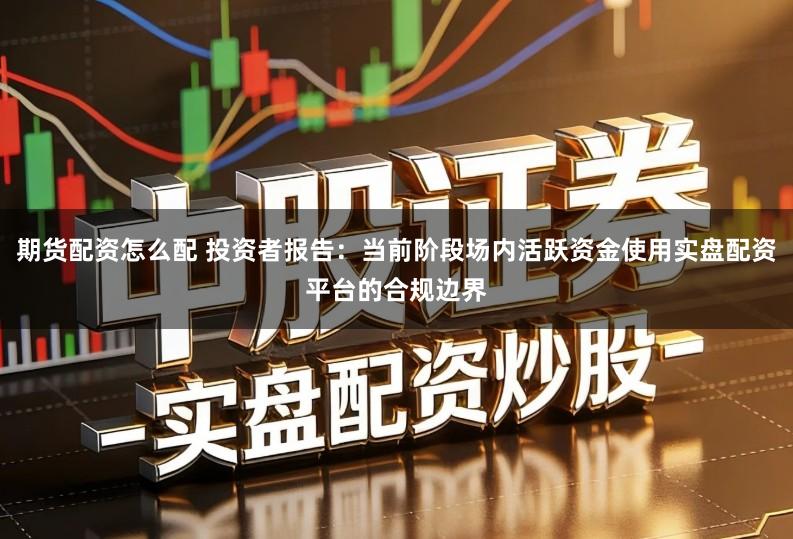 期货配资怎么配 投资者报告：当前阶段场内活跃资金使用实盘配资平台的合规边界