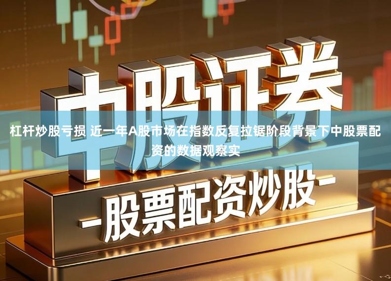 杠杆炒股亏损 近一年A股市场在指数反复拉锯阶段背景下中股票配资的数据观察实