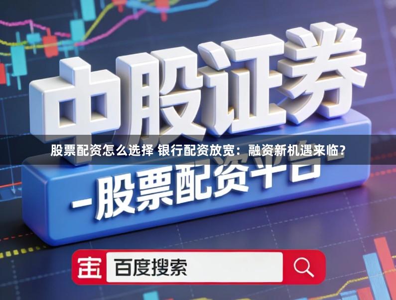 股票配资怎么选择 银行配资放宽：融资新机遇来临？