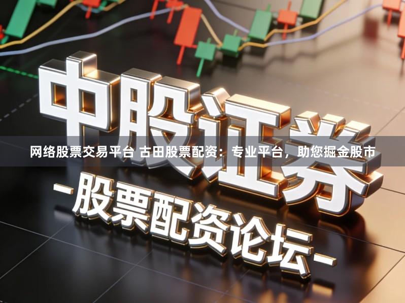 网络股票交易平台 古田股票配资：专业平台，助您掘金股市