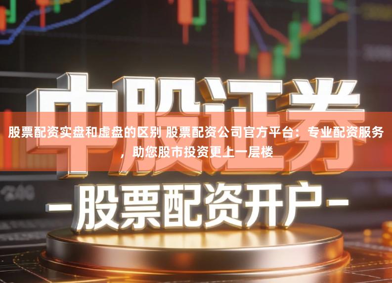 股票配资实盘和虚盘的区别 股票配资公司官方平台：专业配资服务，助您股市投资更上一层楼