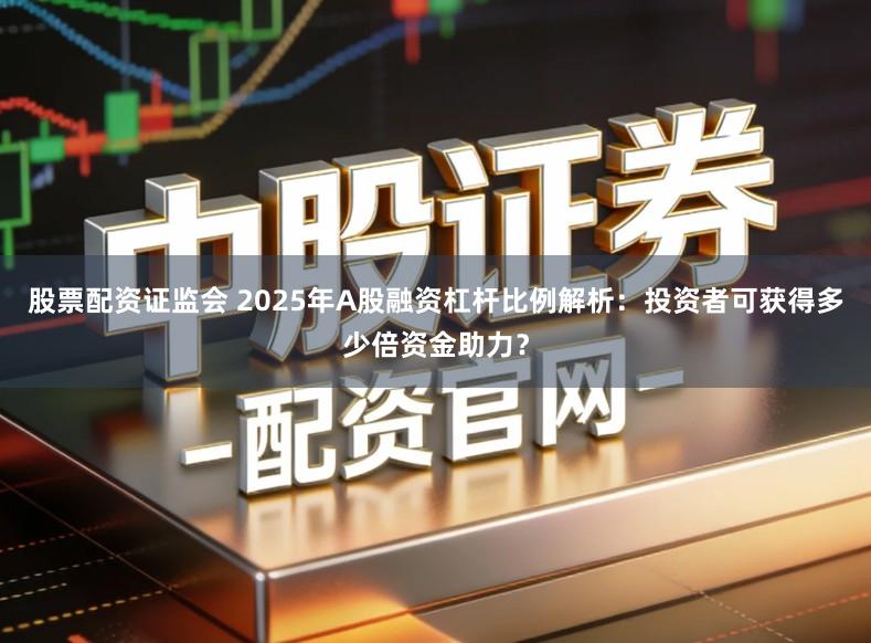股票配资证监会 2025年A股融资杠杆比例解析：投资者可获得多少倍资金助力？