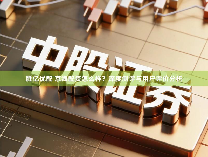 胜亿优配 京海配资怎么样？深度测评与用户评价分析