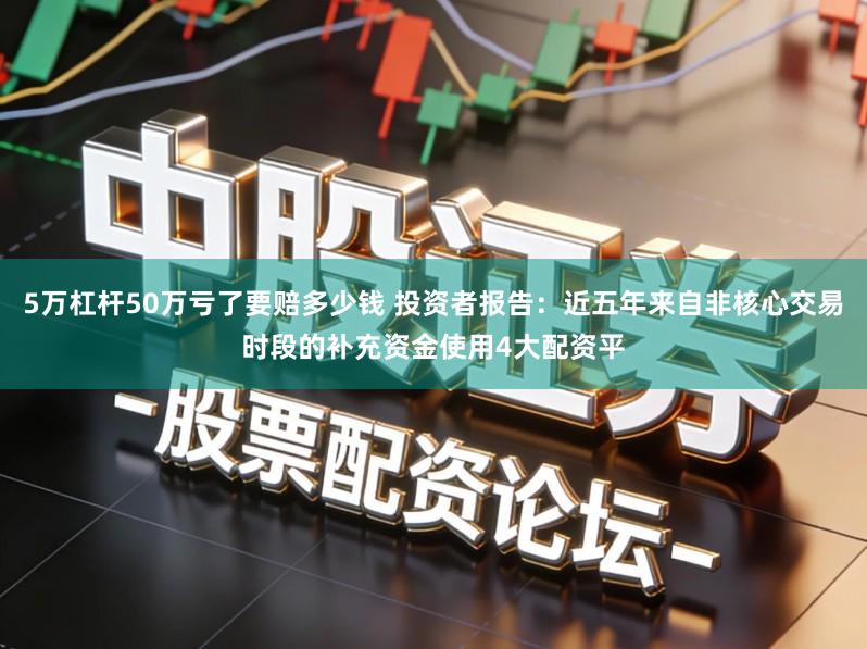 5万杠杆50万亏了要赔多少钱 投资者报告：近五年来自非核心交易时段的补充资金使用4大配资平
