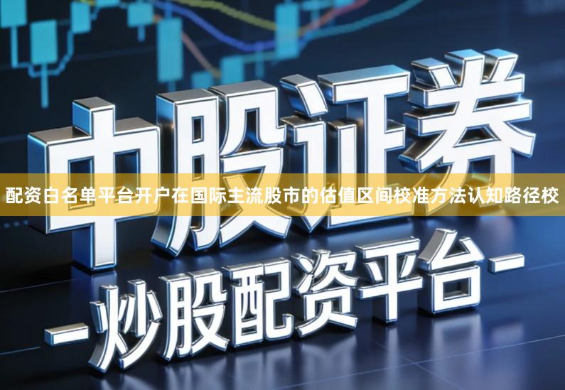 配资白名单平台开户在国际主流股市的估值区间校准方法认知路径校