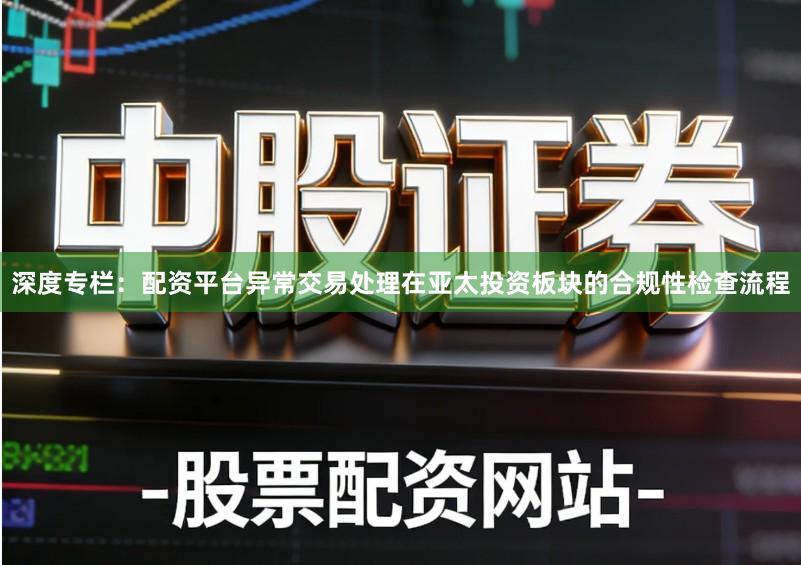 深度专栏：配资平台异常交易处理在亚太投资板块的合规性检查流程