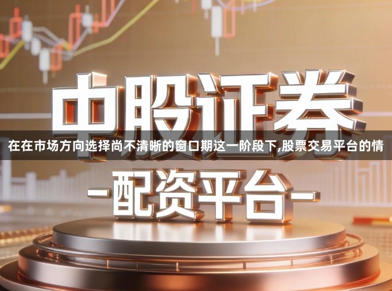 在在市场方向选择尚不清晰的窗口期这一阶段下,股票交易平台的情